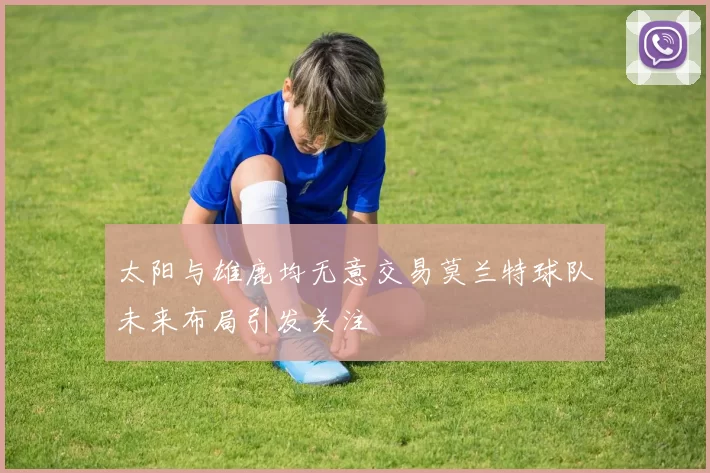 太阳与雄鹿均无意交易莫兰特球队未来布局引发关注