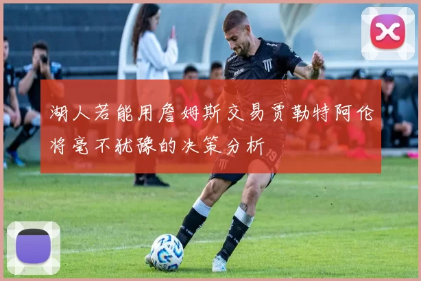 湖人若能用詹姆斯交易贾勒特阿伦将毫不犹豫的决策分析