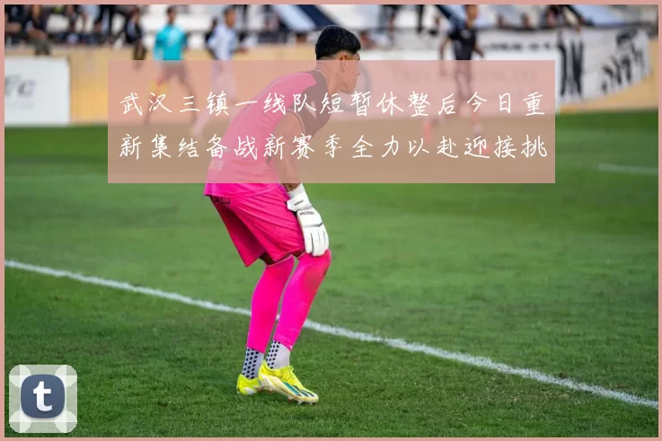 武汉三镇一线队短暂休整后今日重新集结备战新赛季全力以赴迎接挑战
