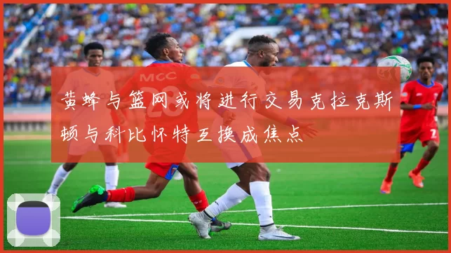 黄蜂与篮网或将进行交易克拉克斯顿与科比怀特互换成焦点