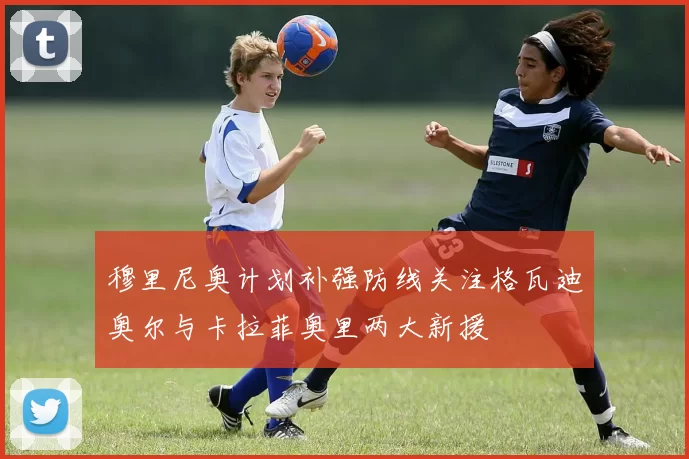 穆里尼奥计划补强防线关注格瓦迪奥尔与卡拉菲奥里两大新援