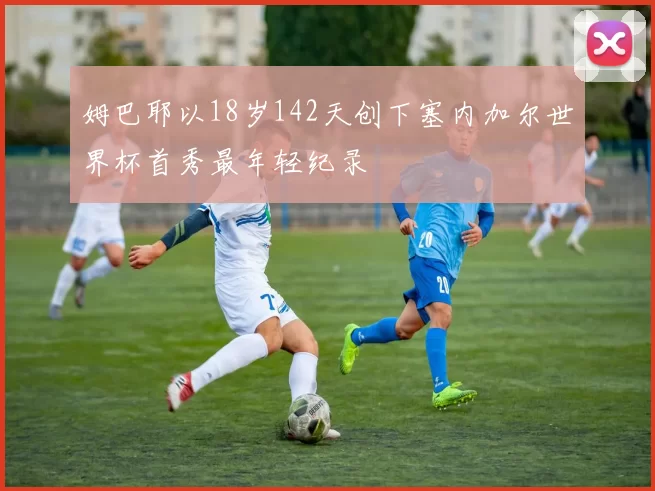 姆巴耶以18岁142天创下塞内加尔世界杯首秀最年轻纪录