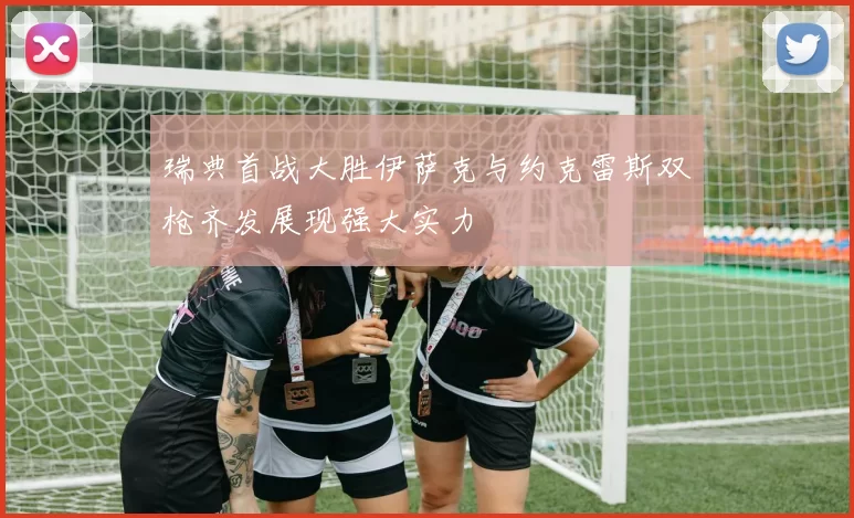 瑞典首战大胜伊萨克与约克雷斯双枪齐发展现强大实力