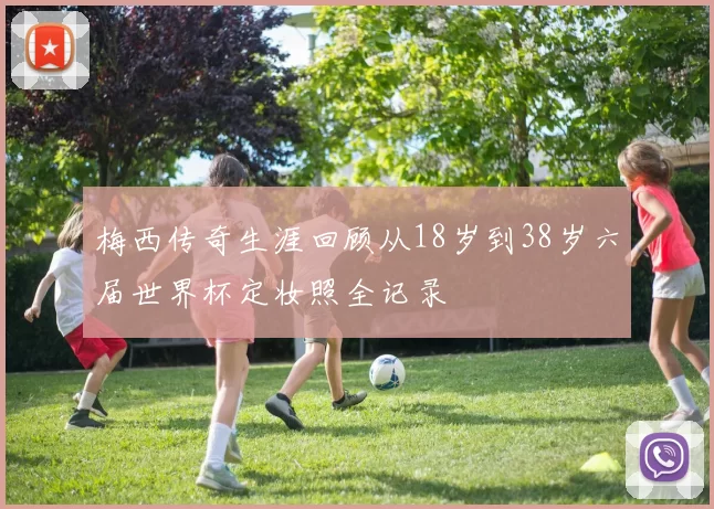 梅西传奇生涯回顾从18岁到38岁六届世界杯定妆照全记录